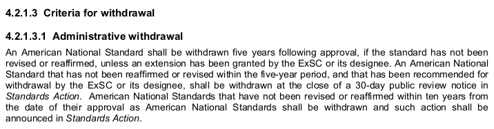 “4.2.1.3 Criteria for withdrawal
 
4.2.1.3.1 Administrative withdrawal
 
An American National Standard shall be withdrawn five years following approval, if the standard has not been
revised or reaffirmed, unless an extension has been granted by the ExSC or its designee. An American National
Standard that has not been reaffirmed or revised within the five-year period, and that has been recommended for
withdrawal by the ExSC or its designee, shall be withdrawn at the close of a 30-day public review notice in
Standards Action. American National Standards that have not been revised or reaffirmed within ten years from
the date of their approval as American National Standards shall be withdrawn and such action shall be
announced in Standards Action.”