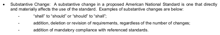 “Substantive Change: A substantive change in a proposed American National Standard is one that directly
and materially affects the use of the standard. Examples of substantive changes are below:
  - “shall” to “should” or “should” to “shall”;
  - addition, deletion or revision of requirements, regardless of the number of changes;
  - addition of mandatory compliance with referenced standards.”