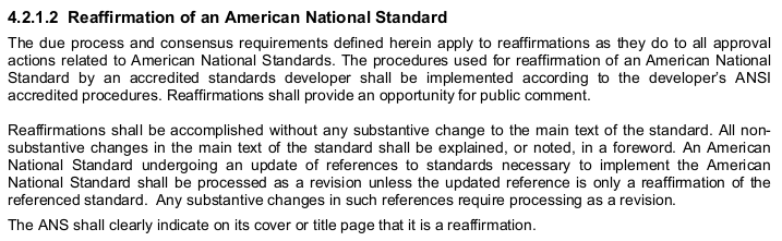 “4.2.1.2 Reaffirmation of an American National Standard
 
The due process and consensus requirements defined herein apply to reaffirmations as they do to all approval
actions related to American National Standards. The procedures used for reaffirmation of an American National
Standard by an accredited standards developer shall be implemented according to the developer's ANSI
accredited procedures. Reaffirmations shall provide an opportunity for public comment.
 
Reaffirmations shall be accomplished without any substantive change to the main text of the standard. All non-
substantive changes in the main text of the standard shall be explained, or noted, in a foreword. An American
National Standard undergoing an update of references to standards necessary to implement the American
National Standard shall be processed as a revision unless the updated reference is only a reaffirmation of the
referenced standard. Any substantive changes in such references require processing as a revision.
 
The ANS shall clearly indicate on its cover or title page that it is a reaffirmation.”