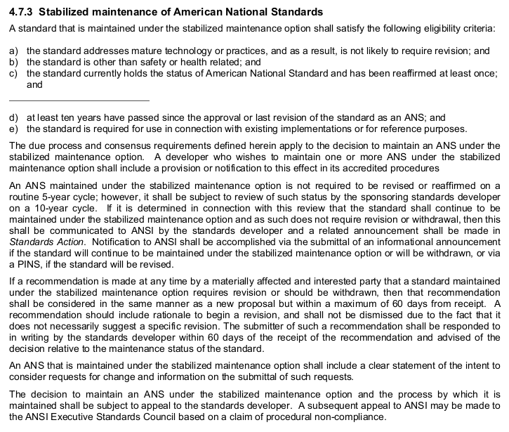 “4.7.3 Stabilized maintenance of American National Standards
A standard that is maintained under the stabilized maintenance option shall satisfy the following eligibility criteria:
a) the standard addresses mature technology or practices, and as a result, is not likely to require revision; and
b) the standard is other than safety or health related; and
c) the standard currently holds the status of American National Standard and has been reaffirmed at least once;
    and
—page break—
d) at least ten years have passed since the approval or last revision of the standard as an ANS; and
e) the standard is required for use in connection with existing implementations or for reference purposes.
 
The due process and consensus requirements defined herein apply to the decision to maintain an ANS under the
stabilized maintenance option. A developer who wishes to maintain one or more ANS under the stabilized
maintenance option shall include a provision or notification to this effect in its accredited procedures
 
An ANS maintained under the stabilized maintenance option is not required to be revised or reaffirmed on a
routine 5-year cycle; however, it shall be subject to review of such status by the sponsoring standards developer
on a 10-year cycle. If it is determined in connection with this review that the standard shall continue to be
maintained under the stabilized maintenance option and as such does not require revision or withdrawal, then this
shall be communicated to ANSI by the standards developer and a related announcement shall be made in
Standards Action. Notification to ANSI shall be accomplished via the submittal of an informational announcement
if the standard will continue to be maintained under the stabilized maintenance option or will be withdrawn, or via
a PINS, if the standard will be revised.
 
If a recommendation is made at any time by a materially affected and interested party that a standard maintained
under the stabilized maintenance option requires revision or should be withdrawn, then that recommendation
shall be considered in the same manner as a new proposal but within a maximum of 60 days from receipt. A
recommendation should include rationale to begin a revision, and shall not be dismissed due to the fact that it
does not necessarily suggest a specific revision. The submitter of such a recommendation shall be responded to
in writing by the standards developer within 60 days of the receipt of the recommendation and advised of the
decision relative to the maintenance status of the standard.
 
An ANS that is maintained under the stabilized maintenance option shall include a clear statement of the intent to
consider requests for change and information on the submittal of such requests.
 
The decision to maintain an ANS under the stabilized maintenance option and the process by which it is
maintained shall be subject to appeal to the standards developer. A subsequent appeal to ANSI may be made to
the ANSI Executive Standards Council based on a claim of procedural non-compliance.”