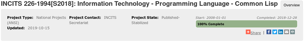 “Project Overview” of “INCITS 226-1994[S2018]: Information Technology
- Programming Language - Common Lisp” at INCITS
 
Project Type: National Projects (ANSI)
Updated: 2019-10-15
Project Contact: INCITS Secretariat
Project State: Published-Stabilized
 
Start: 2008-01-01; Completed: 2018-12-28
100% Complete.