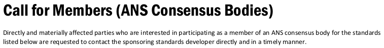 “Call for Members (ANS Consensus Bodies)
 
Directly and materially affected parties who are interested in participating as a member of an ANS consensus body for the standards
listed below are requested to contact the sponsoring standards developer directly and in a timely manner.”